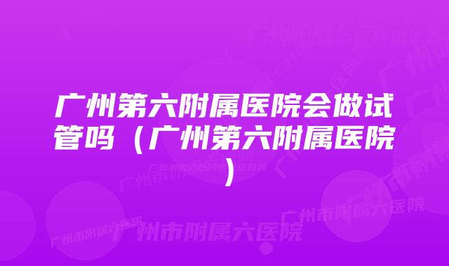 广州第六附属医院会做试管吗（广州第六附属医院）