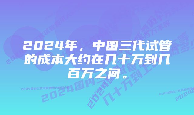 2024年，中国三代试管的成本大约在几十万到几百万之间。