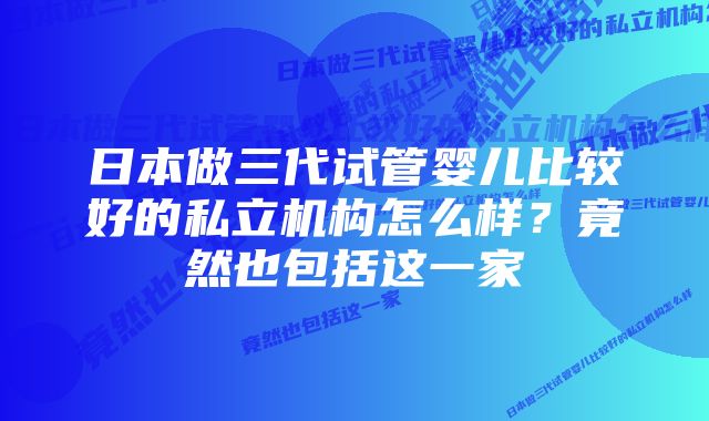 日本做三代试管婴儿比较好的私立机构怎么样？竟然也包括这一家