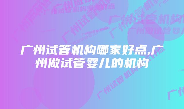 广州试管机构哪家好点,广州做试管婴儿的机构