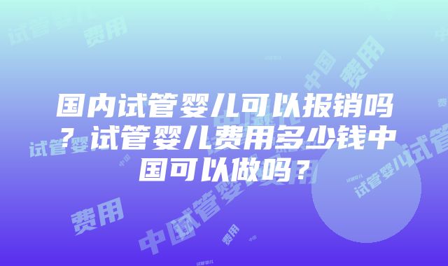 国内试管婴儿可以报销吗？试管婴儿费用多少钱中国可以做吗？