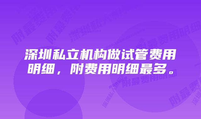 深圳私立机构做试管费用明细，附费用明细最多。