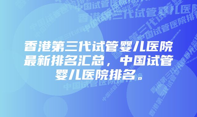 香港第三代试管婴儿医院最新排名汇总，中国试管婴儿医院排名。