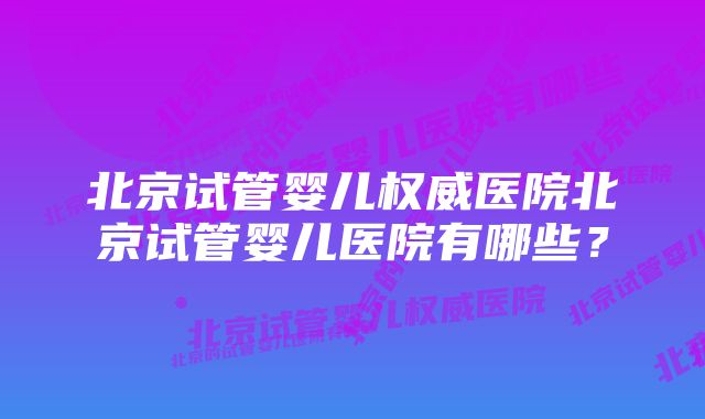 北京试管婴儿权威医院北京试管婴儿医院有哪些？