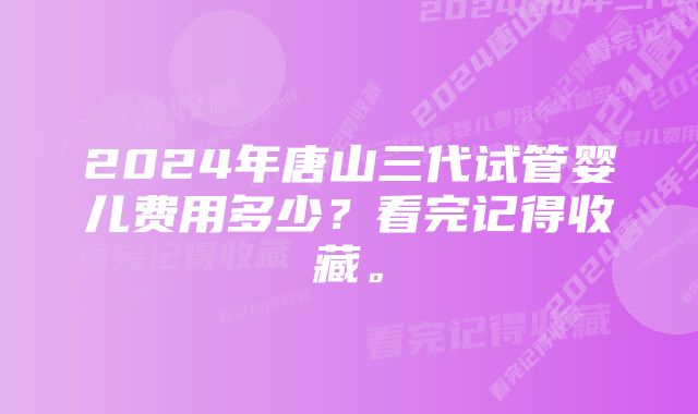 2024年唐山三代试管婴儿费用多少？看完记得收藏。