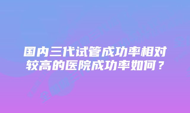 国内三代试管成功率相对较高的医院成功率如何？