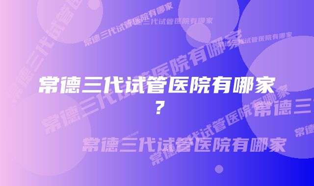 常德三代试管医院有哪家？