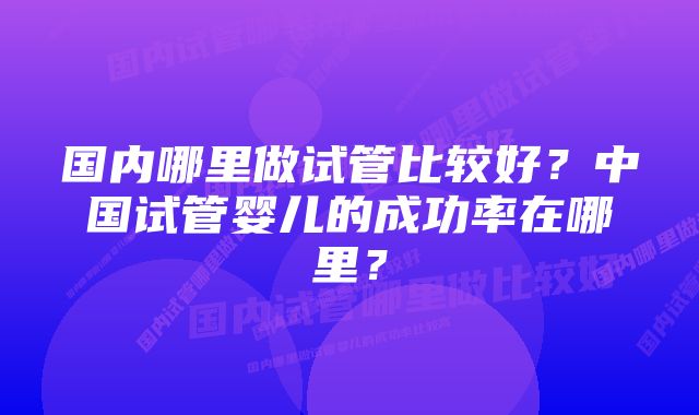 国内哪里做试管比较好？中国试管婴儿的成功率在哪里？