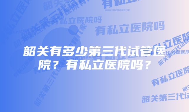 韶关有多少第三代试管医院？有私立医院吗？