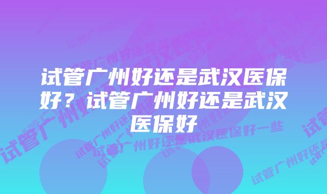 试管广州好还是武汉医保好？试管广州好还是武汉医保好