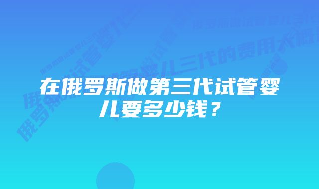 在俄罗斯做第三代试管婴儿要多少钱？