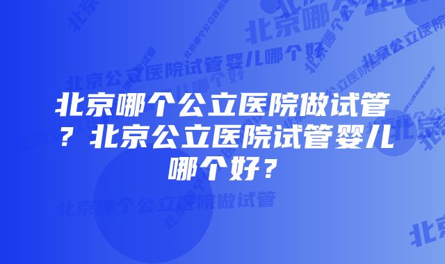 北京哪个公立医院做试管？北京公立医院试管婴儿哪个好？