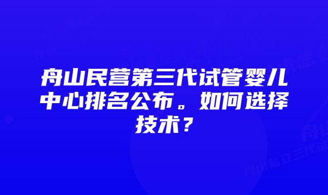 舟山民营第三代试管婴儿中心排名公布。如何选择技术？