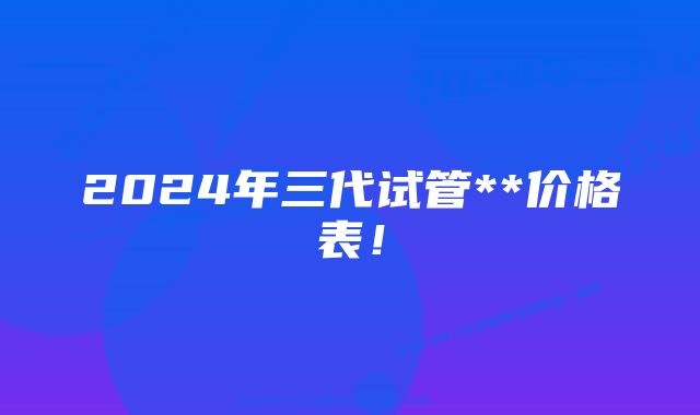 2024年三代试管**价格表！