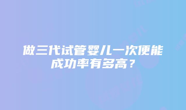 做三代试管婴儿一次便能成功率有多高？