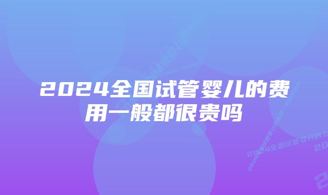 2024全国试管婴儿的费用一般都很贵吗