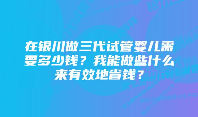 在银川做三代试管婴儿需要多少钱？我能做些什么来有效地省钱？