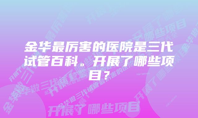 金华最厉害的医院是三代试管百科。开展了哪些项目？