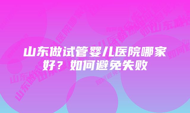 山东做试管婴儿医院哪家好？如何避免失败