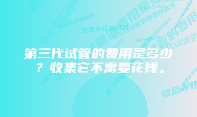 第三代试管的费用是多少？收集它不需要花钱。