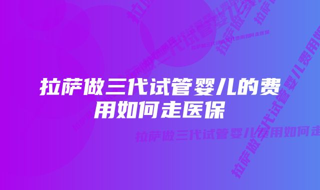 拉萨做三代试管婴儿的费用如何走医保