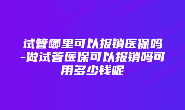 试管哪里可以报销医保吗-做试管医保可以报销吗可用多少钱呢