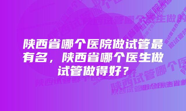 陕西省哪个医院做试管最有名，陕西省哪个医生做试管做得好？