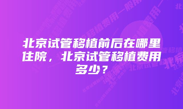 北京试管移植前后在哪里住院，北京试管移植费用多少？