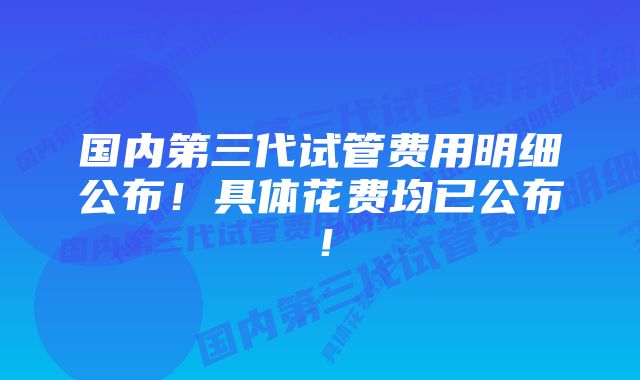 国内第三代试管费用明细公布！具体花费均已公布！