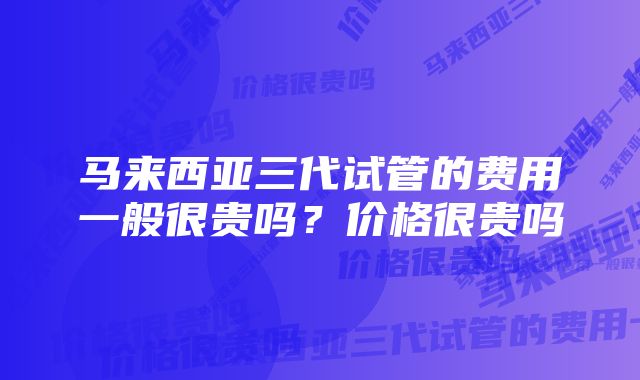 马来西亚三代试管的费用一般很贵吗？价格很贵吗