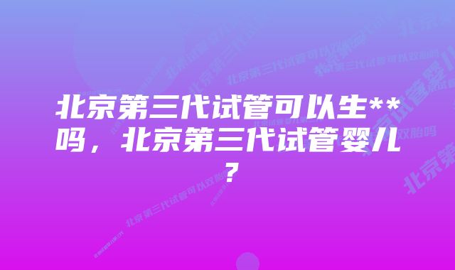 北京第三代试管可以生**吗，北京第三代试管婴儿？