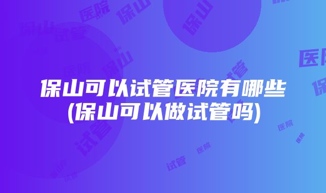 保山可以试管医院有哪些(保山可以做试管吗)