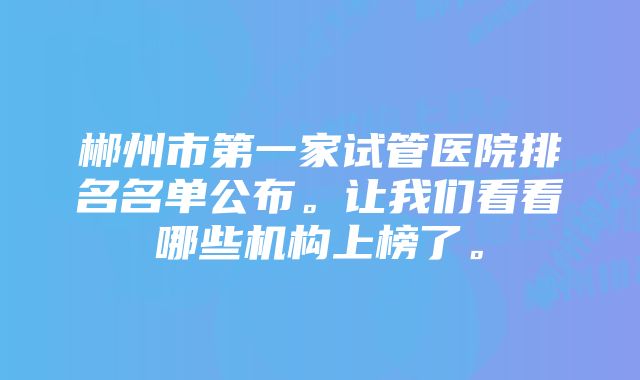 郴州市第一家试管医院排名名单公布。让我们看看哪些机构上榜了。