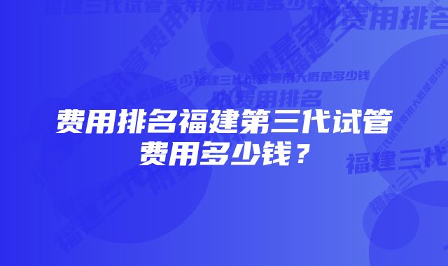 费用排名福建第三代试管费用多少钱？