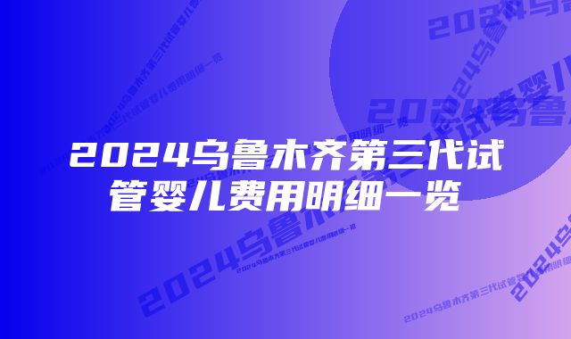 2024乌鲁木齐第三代试管婴儿费用明细一览