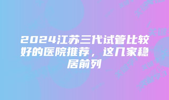 2024江苏三代试管比较好的医院推荐，这几家稳居前列