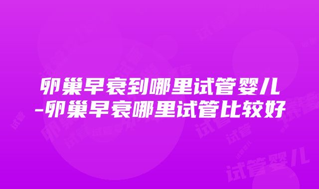 卵巢早衰到哪里试管婴儿-卵巢早衰哪里试管比较好