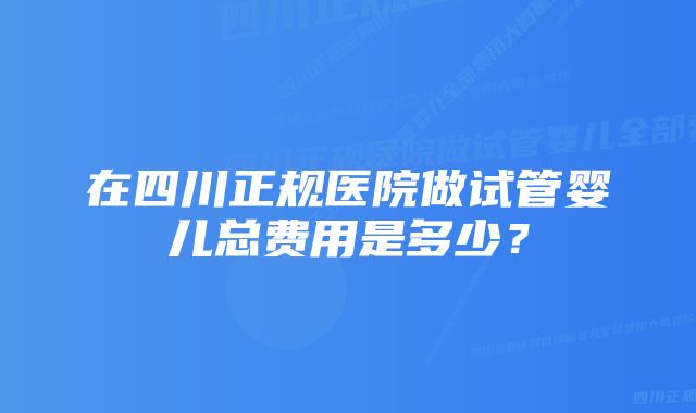 在四川正规医院做试管婴儿总费用是多少？