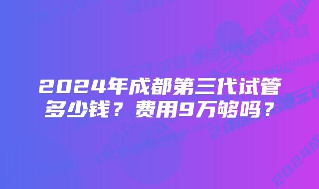 2024年成都第三代试管多少钱？费用9万够吗？