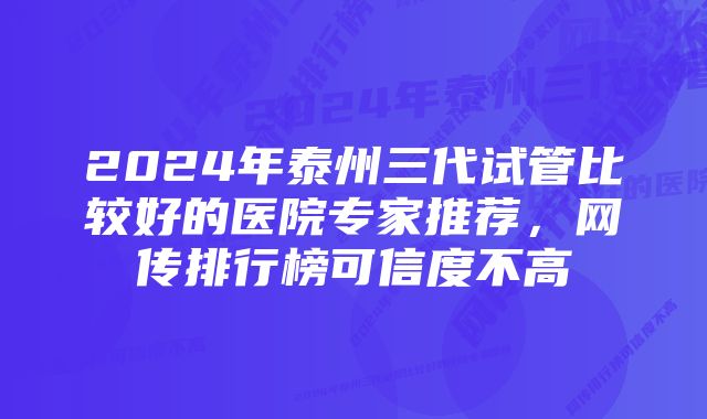 2024年泰州三代试管比较好的医院专家推荐，网传排行榜可信度不高