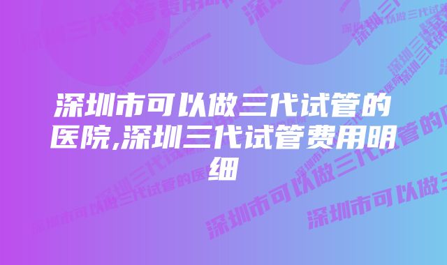 深圳市可以做三代试管的医院,深圳三代试管费用明细