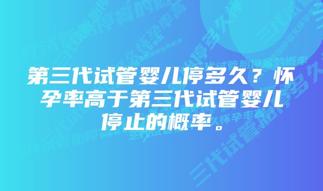 第三代试管婴儿停多久？怀孕率高于第三代试管婴儿停止的概率。