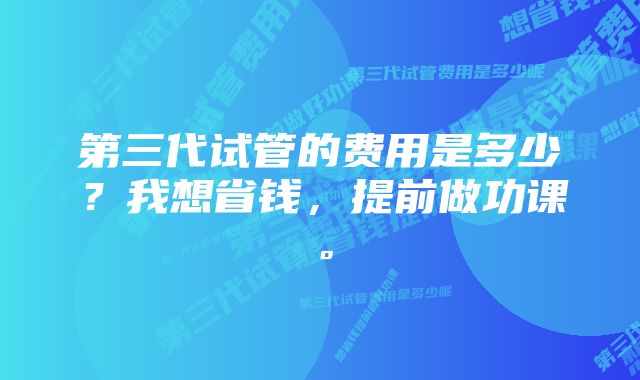 第三代试管的费用是多少？我想省钱，提前做功课。