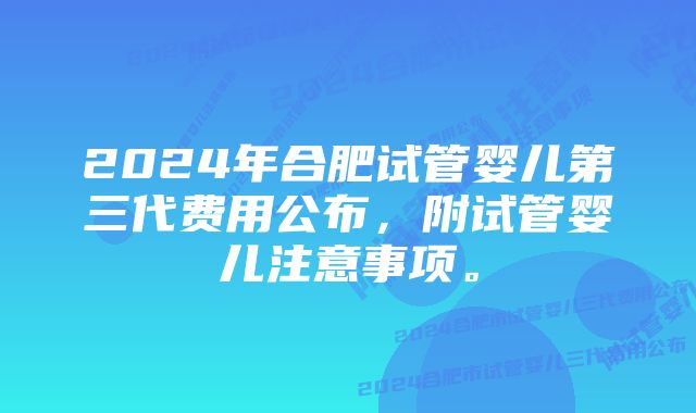 2024年合肥试管婴儿第三代费用公布，附试管婴儿注意事项。