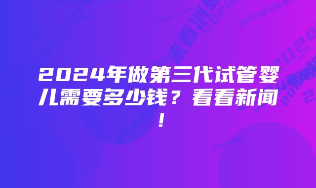 2024年做第三代试管婴儿需要多少钱？看看新闻！