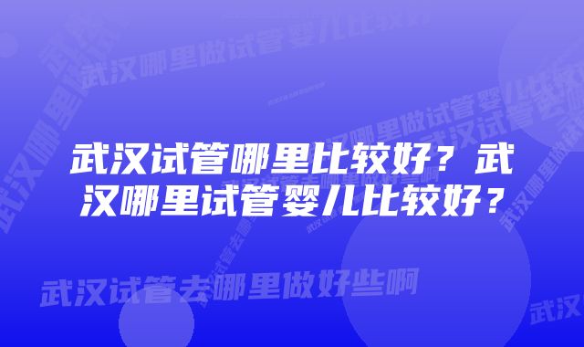 武汉试管哪里比较好？武汉哪里试管婴儿比较好？