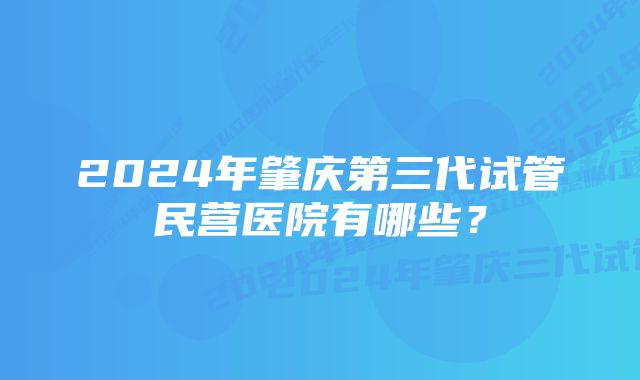 2024年肇庆第三代试管民营医院有哪些？