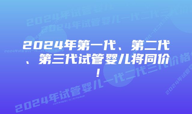 2024年第一代、第二代、第三代试管婴儿将同价！