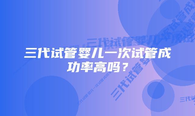 三代试管婴儿一次试管成功率高吗？