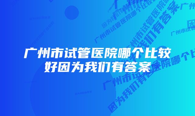 广州市试管医院哪个比较好因为我们有答案